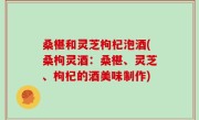 桑椹和灵芝枸杞泡酒(桑枸灵酒：桑椹、灵芝、枸杞的酒美味制作)