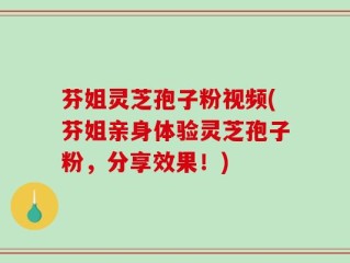 芬姐灵芝孢子粉视频(芬姐亲身体验灵芝孢子粉，分享效果！)