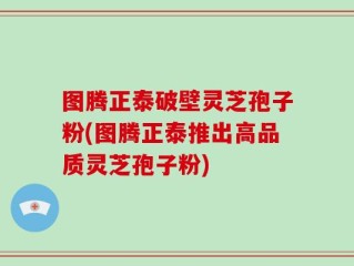 图腾正泰破壁灵芝孢子粉(图腾正泰推出高品质灵芝孢子粉)
