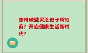 惠州破壁灵芝孢子粉招商？开启健康生活新时代？