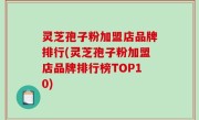 灵芝孢子粉加盟店品牌排行(灵芝孢子粉加盟店品牌排行榜TOP10)