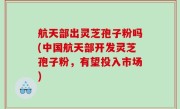 航天部出灵芝孢子粉吗(中国航天部开发灵芝孢子粉，有望投入市场)