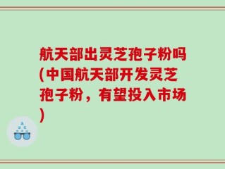 航天部出灵芝孢子粉吗(中国航天部开发灵芝孢子粉，有望投入市场)