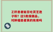 乙肝患者能否吃灵芝孢子粉？这5类保健品，对肿瘤患者真的有用吗