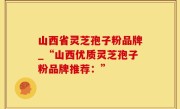山西省灵芝孢子粉品牌_“山西优质灵芝孢子粉品牌推荐：”