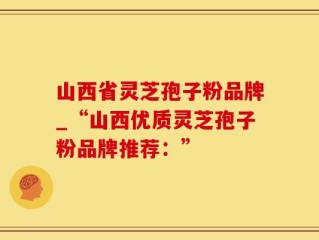 山西省灵芝孢子粉品牌_“山西优质灵芝孢子粉品牌推荐：”