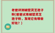 老爸评测破壁灵芝孢子粉(爸爸试用破壁灵芝孢子粉，发现它有哪些好处？)