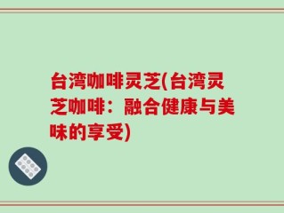 台湾咖啡灵芝(台湾灵芝咖啡：融合健康与美味的享受)