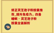 修正灵芝孢子粉胶囊推荐_提升免疫力，改善睡眠 - 灵芝孢子粉胶囊全面解析