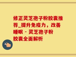 修正灵芝孢子粉胶囊推荐_提升免疫力，改善睡眠 - 灵芝孢子粉胶囊全面解析