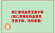 同仁堂铁盒灵芝孢子粉(同仁堂推出铁盒装灵芝孢子粉，功效显著)