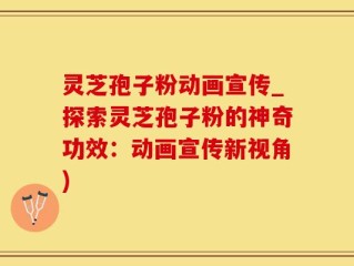 灵芝孢子粉动画宣传_探索灵芝孢子粉的神奇功效：动画宣传新视角)