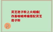 灵芝孢子粉上火咽痛(改善喉咙疼痛搭配灵芝孢子粉