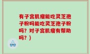 有子宫肌瘤能吃灵芝孢子粉吗能吃灵芝孢子粉吗？对子宫肌瘤有帮助吗？)