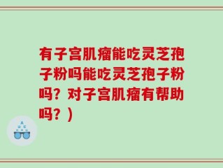 有子宫肌瘤能吃灵芝孢子粉吗能吃灵芝孢子粉吗？对子宫肌瘤有帮助吗？)