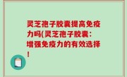灵芝孢子胶囊提高免疫力吗(灵芝孢子胶囊：增强免疫力的有效选择！