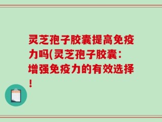 灵芝孢子胶囊提高免疫力吗(灵芝孢子胶囊：增强免疫力的有效选择！