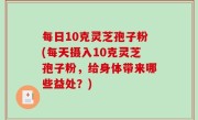 每日10克灵芝孢子粉(每天摄入10克灵芝孢子粉，给身体带来哪些益处？)