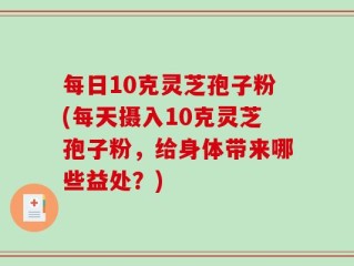 每日10克灵芝孢子粉(每天摄入10克灵芝孢子粉，给身体带来哪些益处？)