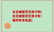 古芝破壁灵芝孢子粉(古芝破壁灵芝孢子粉：强效养生佳品)