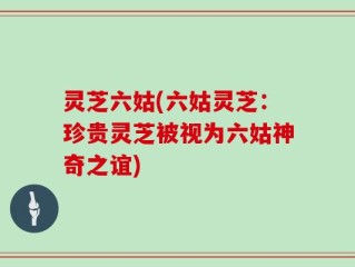灵芝六姑(六姑灵芝：珍贵灵芝被视为六姑神奇之谊)