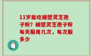11岁能吃破壁灵芝孢子粉？破壁灵芝孢子粉每天服用几次，每次服多少
