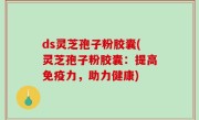 ds灵芝孢子粉胶囊(灵芝孢子粉胶囊：提高免疫力，助力健康)