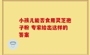 小孩儿能否食用灵芝孢子粉 专家给出这样的答案