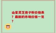 山星灵芝孢子粉价格表？最新的市场价格一览？