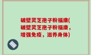 破壁灵芝孢子粉福康(破壁灵芝孢子粉福康，增强免疫，滋养身体)