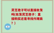 灵芝孢子可以直接批发吗(批发灵芝孢子：直接购买还是寻找代理商？)
