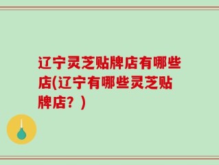 辽宁灵芝贴牌店有哪些店(辽宁有哪些灵芝贴牌店？)