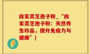 段家灵芝孢子粉_“段家灵芝孢子粉：天然养生珍品，提升免疫力与健康”)