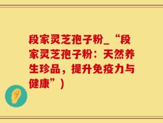 段家灵芝孢子粉_“段家灵芝孢子粉：天然养生珍品，提升免疫力与健康”)
