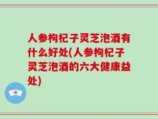 人参枸杞子灵芝泡酒有什么好处(人参枸杞子灵芝泡酒的六大健康益处)
