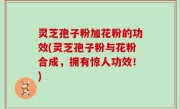 灵芝孢子粉加花粉的功效(灵芝孢子粉与花粉合成，拥有惊人功效！)