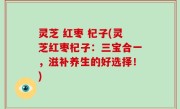 灵芝 红枣 杞子(灵芝红枣杞子：三宝合一，滋补养生的好选择！)