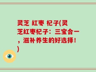 灵芝 红枣 杞子(灵芝红枣杞子：三宝合一，滋补养生的好选择！)
