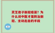 灵芝孢子新冠疫苗？为什么说中医才是防治新冠、主动出击的手段