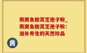 燕窝鱼胶灵芝孢子粉_燕窝鱼胶灵芝孢子粉：滋补养生的天然珍品