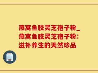 燕窝鱼胶灵芝孢子粉_燕窝鱼胶灵芝孢子粉：滋补养生的天然珍品