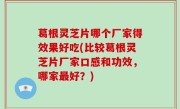 葛根灵芝片哪个厂家得效果好吃(比较葛根灵芝片厂家口感和功效，哪家最好？)