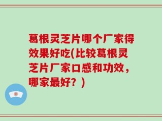 葛根灵芝片哪个厂家得效果好吃(比较葛根灵芝片厂家口感和功效，哪家最好？)