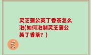 灵芝蒲公英丁香茶怎么泡(如何泡制灵芝蒲公英丁香茶？)