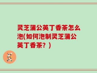 灵芝蒲公英丁香茶怎么泡(如何泡制灵芝蒲公英丁香茶？)