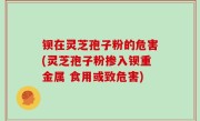 钡在灵芝孢子粉的危害(灵芝孢子粉掺入钡重金属 食用或致危害)