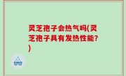 灵芝孢子会热气吗(灵芝孢子具有发热性能？)