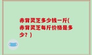赤背灵芝多少钱一斤(赤背灵芝每斤价格是多少？)