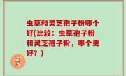 虫草和灵芝孢子粉哪个好(比较：虫草孢子粉和灵芝孢子粉，哪个更好？)