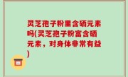 灵芝孢子粉里含硒元素吗(灵芝孢子粉富含硒元素，对身体非常有益)